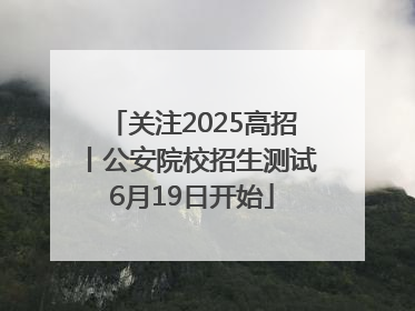 关注2025高招丨公安院校招生测试6月19日开始