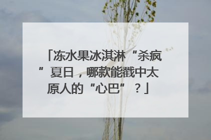 冻水果冰淇淋“杀疯”夏日，哪款能戳中太原人的“心巴”？