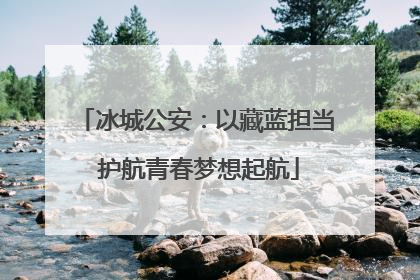 冰城公安：以藏蓝担当 护航青春梦想起航