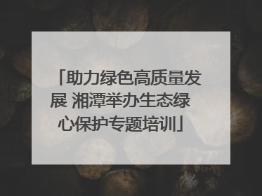 助力绿色高质量发展 湘潭举办生态绿心保护专题培训