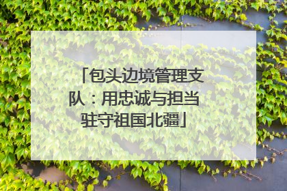 包头边境管理支队：用忠诚与担当驻守祖国北疆