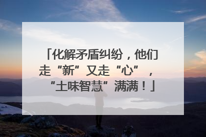 化解矛盾纠纷，他们走“新”又走“心”，“土味智慧”满满！