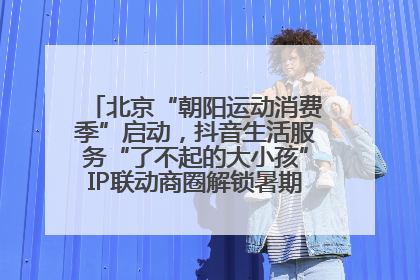 北京“朝阳运动消费季”启动，抖音生活服务“了不起的大小孩”IP联动商圈解锁暑期亲子消费新场景