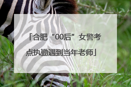 合肥“00后”女警考点执勤遇到当年老师