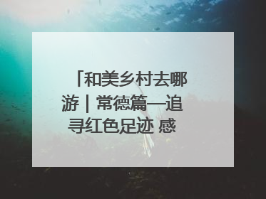 和美乡村去哪游｜常德篇—追寻红色足迹 感受湖湘魅力