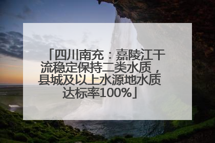 四川南充：嘉陵江干流稳定保持二类水质，县城及以上水源地水质达标率100%