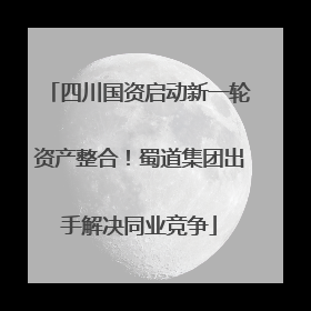 四川国资启动新一轮资产整合！蜀道集团出手解决同业竞争