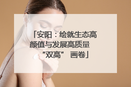 安阳：绘就生态高颜值与发展高质量 “双高” 画卷