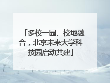 多校一园、校地融合，北京未来大学科技园启动共建