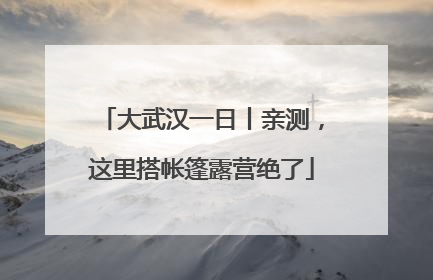 大武汉一日丨亲测，这里搭帐篷露营绝了