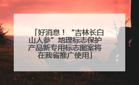 好消息！“吉林长白山人参”地理标志保护产品新专用标志图案将在我省推广使用