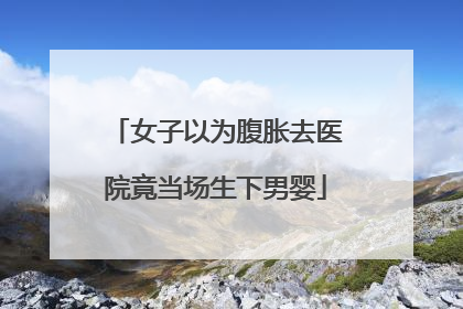 女子以为腹胀去医院竟当场生下男婴