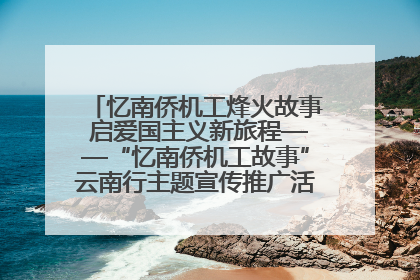 忆南侨机工烽火故事 启爱国主义新旅程——“忆南侨机工故事”云南行主题宣传推广活动圆满收官