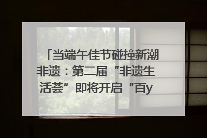 当端午佳节碰撞新潮非遗：第二届“非遗生活荟”即将开启“百young”新章