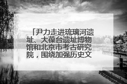 尹力走进琉璃河遗址、大葆台遗址博物馆和北京市考古研究院，围绕加强历史文化名城保护调研