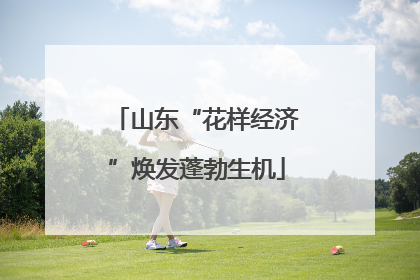 山东“花样经济”焕发蓬勃生机