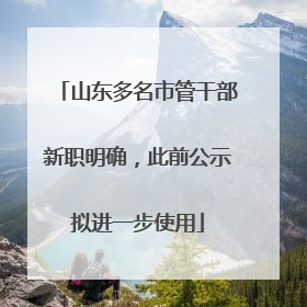 山东多名市管干部新职明确，此前公示拟进一步使用
