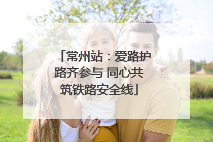 常州站：爱路护路齐参与 同心共筑铁路安全线