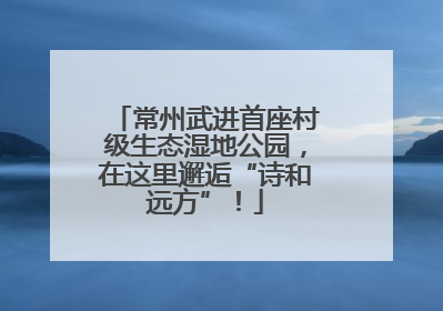 常州武进首座村级生态湿地公园，在这里邂逅“诗和远方”！