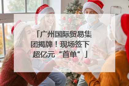 广州国际贸易集团揭牌！现场签下超亿元“首单”