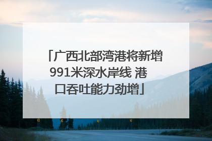 广西北部湾港将新增991米深水岸线 港口吞吐能力劲增