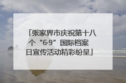 张家界市庆祝第十八个“6·9”国际档案日宣传活动精彩纷呈