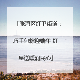 张湾区红卫街道：巧手包粽迎端午 红星送暖润民心