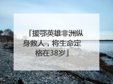 援鄂英雄非洲纵身救人，将生命定格在38岁