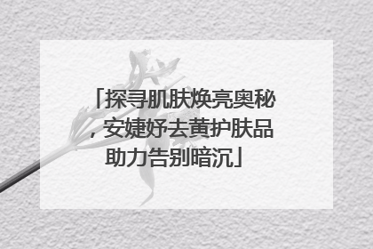 探寻肌肤焕亮奥秘，安婕妤去黄护肤品助力告别暗沉