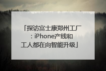 探访富士康郑州工厂：iPhone产线和工人都在向智能升级