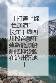 打通“绿色通道” 长江干线四川段首艘在建新能源船舶抵押贷款在泸州落地