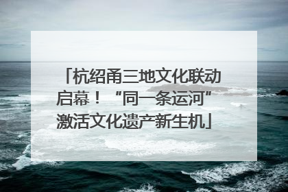 杭绍甬三地文化联动启幕！“同一条运河”激活文化遗产新生机