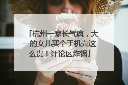 杭州一家长气疯，大一的女儿买个手机壳这么贵！评论区炸锅