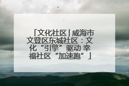 文化社区│威海市文登区东城社区：文化“引擎”驱动 幸福社区“加速跑”
