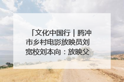 文化中国行｜腾冲市乡村电影放映员刘宽校刘本向：放映父子兵 接力光影梦