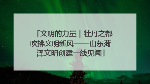 文明的力量｜牡丹之都吹拂文明新风——山东菏泽文明创建一线见闻
