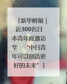 新华鲜报｜近300名日本青年应邀访华：“中日青年可以创造更好的未来”