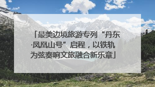 最美边境旅游专列“丹东·凤凰山号”启程，以铁轨为弦奏响文旅融合新乐章