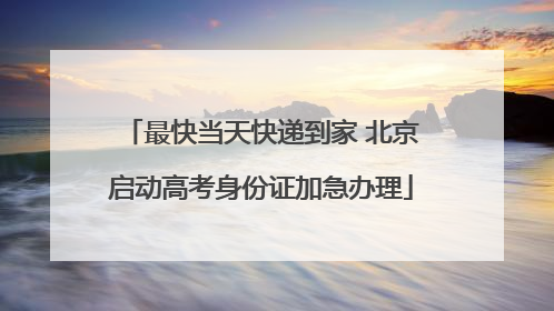 最快当天快递到家 北京启动高考身份证加急办理