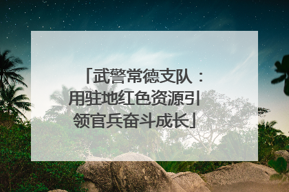 武警常德支队：用驻地红色资源引领官兵奋斗成长