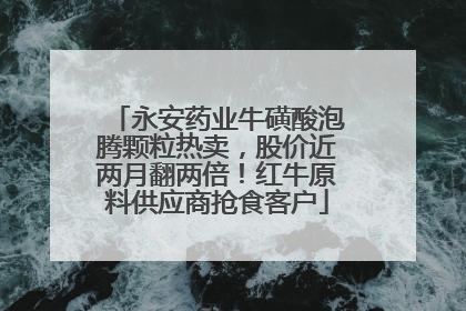 永安药业牛磺酸泡腾颗粒热卖，股价近两月翻两倍！红牛原料供应商抢食客户