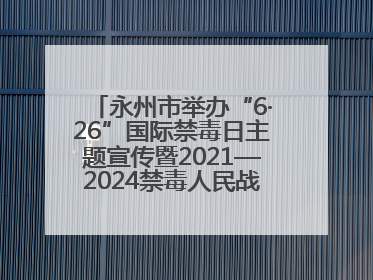 永州市举办“6·26”国际禁毒日主题宣传暨2021—2024禁毒人民战争成果展活动