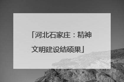 河北石家庄：精神文明建设结硕果