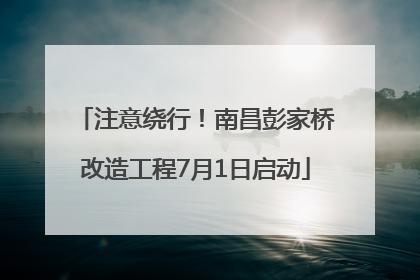 注意绕行！南昌彭家桥改造工程7月1日启动