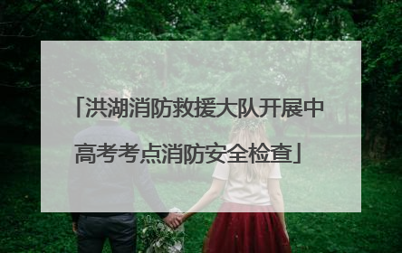 洪湖消防救援大队开展中高考考点消防安全检查