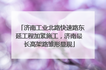 济南工业北路快速路东延工程加紧施工，济南最长高架路雏形显现