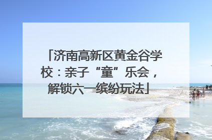 济南高新区黄金谷学校：亲子“童”乐会，解锁六一缤纷玩法