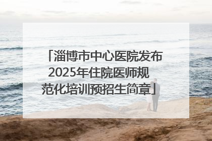 淄博市中心医院发布2025年住院医师规范化培训预招生简章