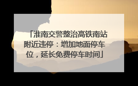 淮南交警整治高铁南站附近违停：增加地面停车位，延长免费停车时间
