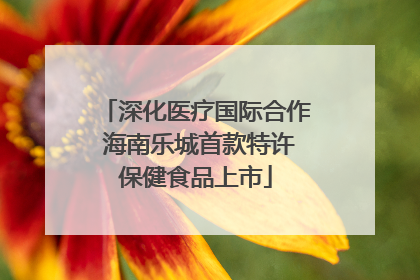 深化医疗国际合作 海南乐城首款特许保健食品上市